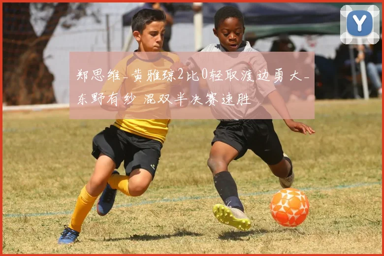 郑思维_黄雅琼2比0轻取渡边勇大_东野有纱 混双半决赛速胜