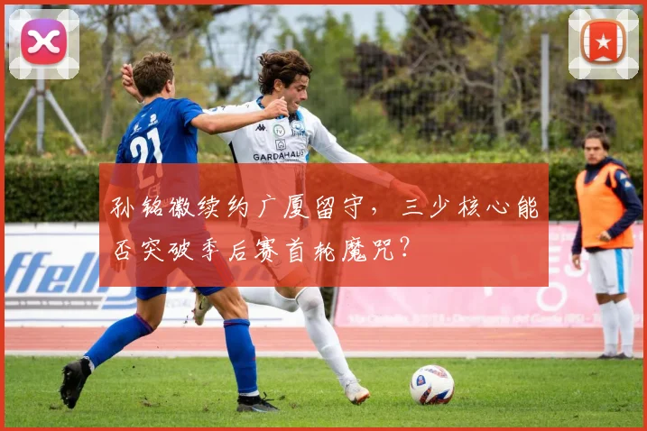 孙铭徽续约广厦留守,三少核心能否突破季后赛首轮魔咒?