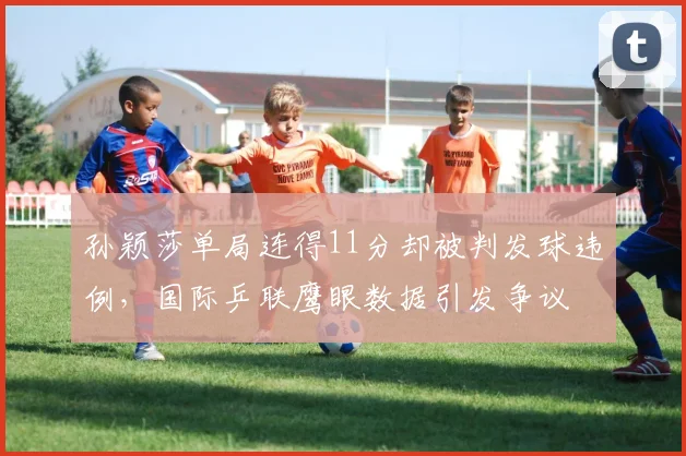 孙颖莎单局连得11分却被判发球违例,国际乒联鹰眼数据引发争议