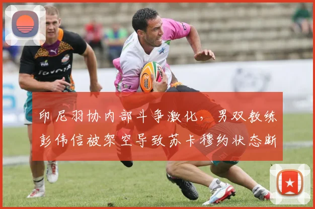 印尼羽协内部斗争激化,男双教练彭伟信被架空导致苏卡穆约状态断崖式下滑