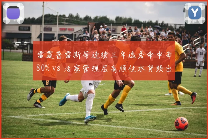 雷霆普雷斯蒂连续三年选秀命中率80% vs 活塞管理层高顺位水货频出,重建路径高下立判