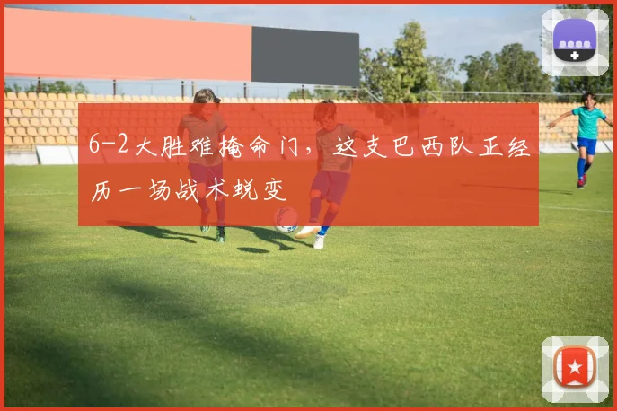 6-2大胜难掩命门，这支巴西队正经历一场战术蜕变