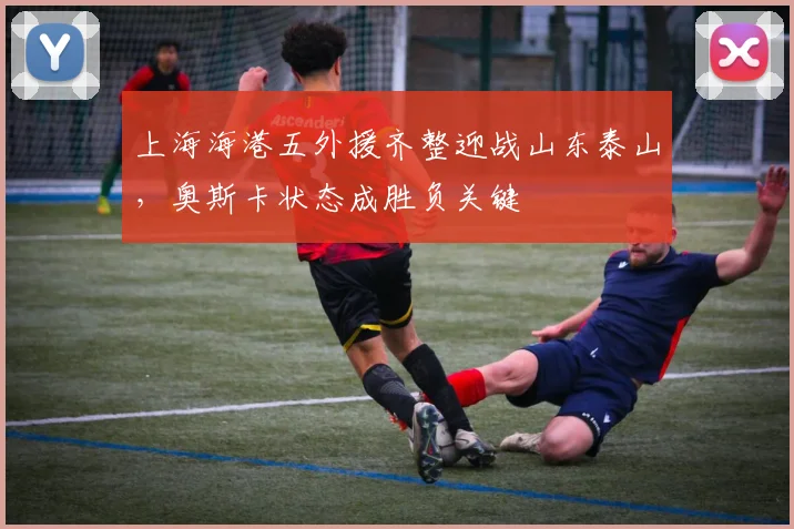 上海海港五外援齐整迎战山东泰山，奥斯卡状态成胜负关键